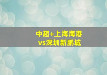 中超 上海海港vs深圳新鹏城